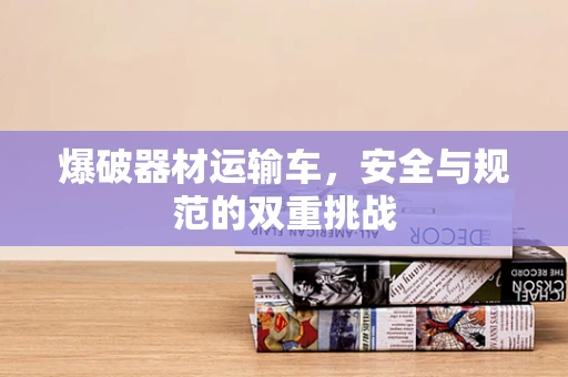 爆破器材运输车，安全与规范的双重挑战