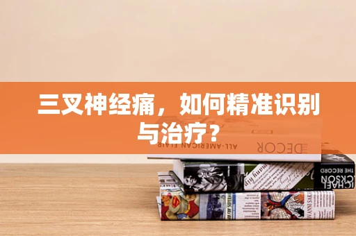三叉神经痛，如何精准识别与治疗？
