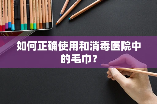 如何正确使用和消毒医院中的毛巾？