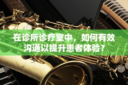 在诊所诊疗室中，如何有效沟通以提升患者体验？