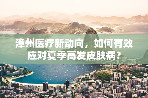 漳州医疗新动向，如何有效应对夏季高发皮肤病？