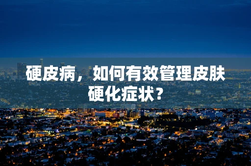 硬皮病，如何有效管理皮肤硬化症状？