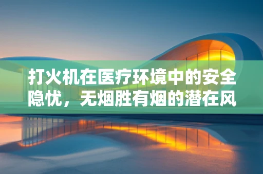 打火机在医疗环境中的安全隐忧，无烟胜有烟的潜在风险？