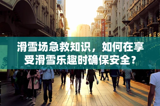 滑雪场急救知识，如何在享受滑雪乐趣时确保安全？