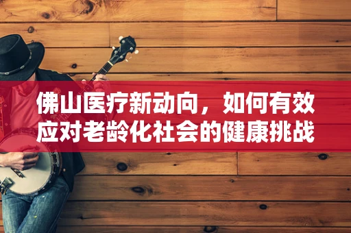 佛山医疗新动向，如何有效应对老龄化社会的健康挑战？