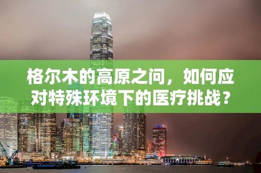 格尔木的高原之问，如何应对特殊环境下的医疗挑战？