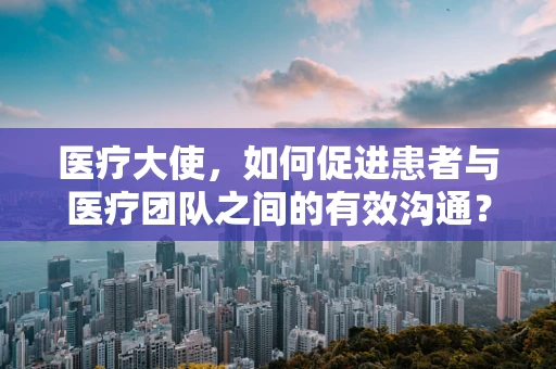 医疗大使，如何促进患者与医疗团队之间的有效沟通？