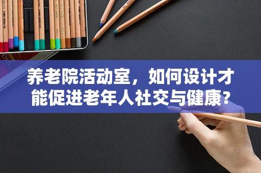 养老院活动室，如何设计才能促进老年人社交与健康？
