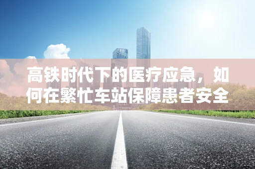 高铁时代下的医疗应急，如何在繁忙车站保障患者安全？