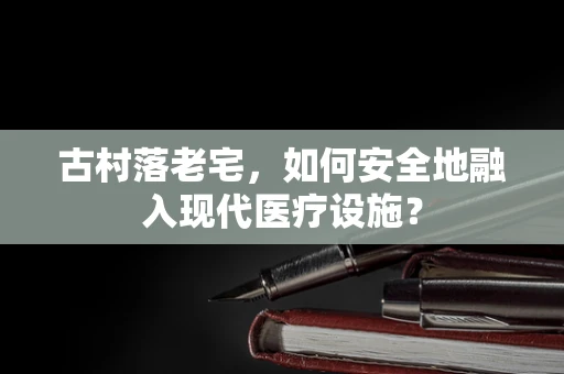 古村落老宅，如何安全地融入现代医疗设施？