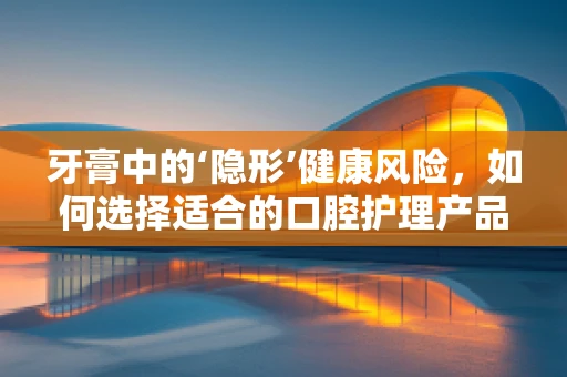 牙膏中的‘隐形’健康风险，如何选择适合的口腔护理产品？