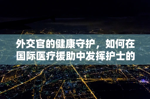外交官的健康守护，如何在国际医疗援助中发挥护士的独特作用？