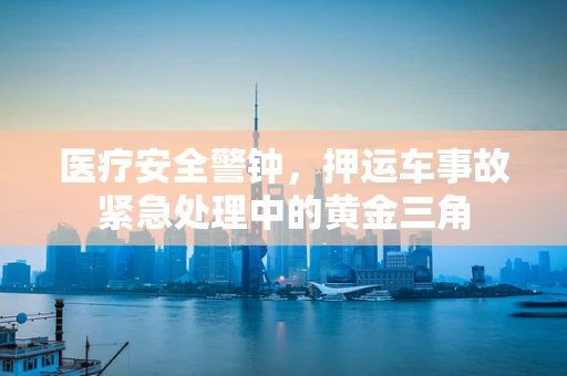 医疗安全警钟，押运车事故紧急处理中的黄金三角