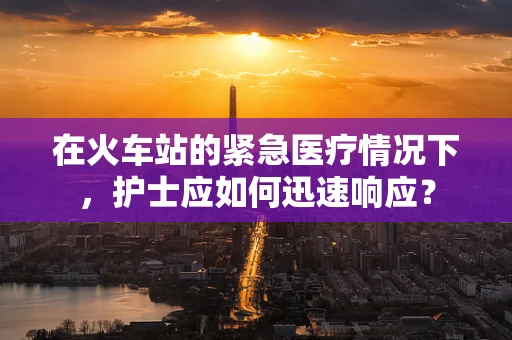 在火车站的紧急医疗情况下，护士应如何迅速响应？