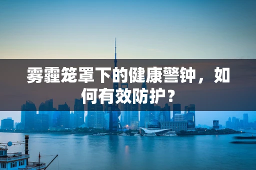 雾霾笼罩下的健康警钟，如何有效防护？