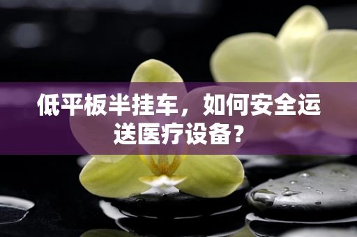 低平板半挂车，如何安全运送医疗设备？