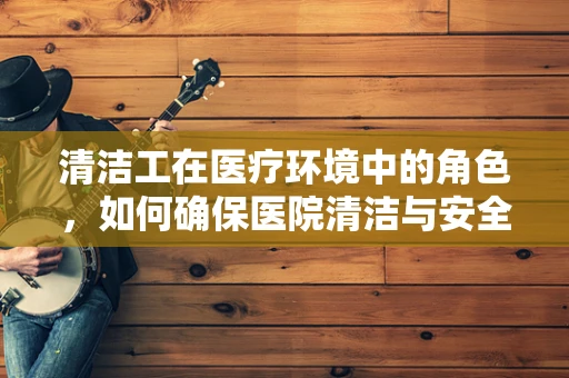 清洁工在医疗环境中的角色，如何确保医院清洁与安全？