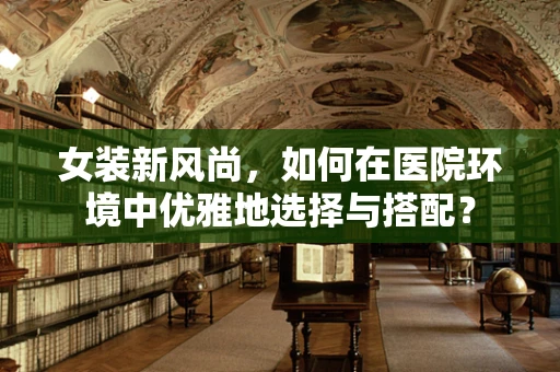 女装新风尚，如何在医院环境中优雅地选择与搭配？