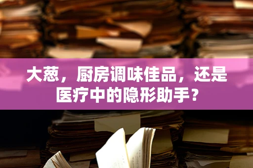 大葱，厨房调味佳品，还是医疗中的隐形助手？