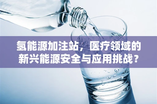 氢能源加注站，医疗领域的新兴能源安全与应用挑战？