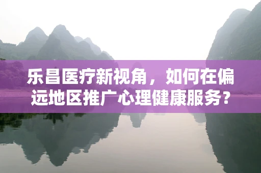 乐昌医疗新视角，如何在偏远地区推广心理健康服务？