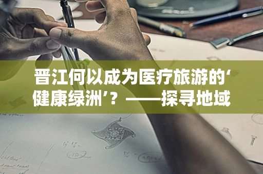 晋江何以成为医疗旅游的‘健康绿洲’？——探寻地域特色与医疗服务的完美融合