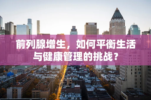 前列腺增生，如何平衡生活与健康管理的挑战？