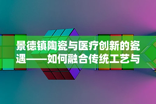 景德镇陶瓷与医疗创新的瓷遇——如何融合传统工艺与现代医疗技术？