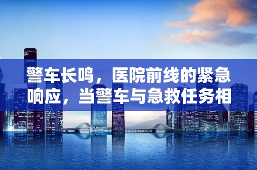 警车长鸣，医院前线的紧急响应，当警车与急救任务相遇时，我们该如何高效协作？