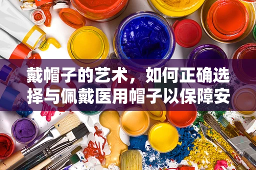 戴帽子的艺术，如何正确选择与佩戴医用帽子以保障安全？