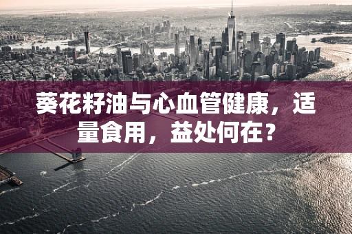 葵花籽油与心血管健康，适量食用，益处何在？