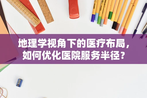 地理学视角下的医疗布局，如何优化医院服务半径？