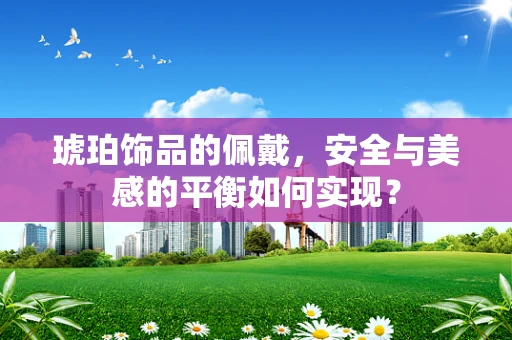 琥珀饰品的佩戴，安全与美感的平衡如何实现？