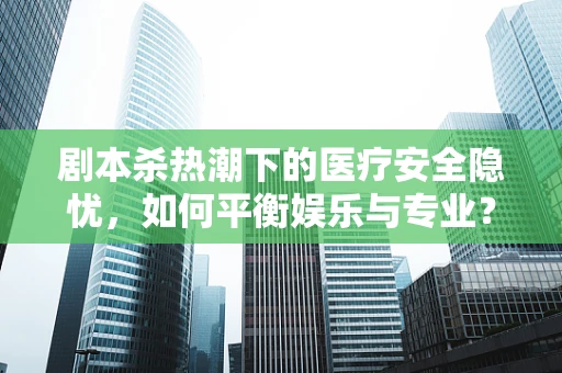 剧本杀热潮下的医疗安全隐忧，如何平衡娱乐与专业？