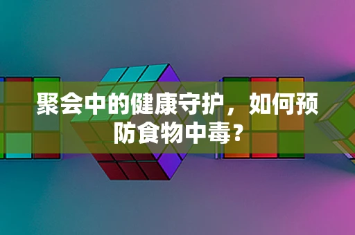 聚会中的健康守护，如何预防食物中毒？