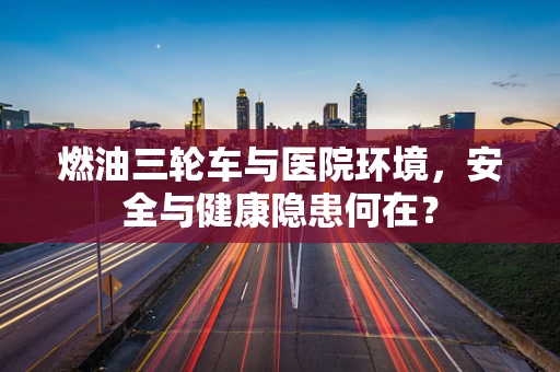 燃油三轮车与医院环境，安全与健康隐患何在？