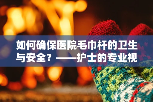 如何确保医院毛巾杆的卫生与安全？——护士的专业视角