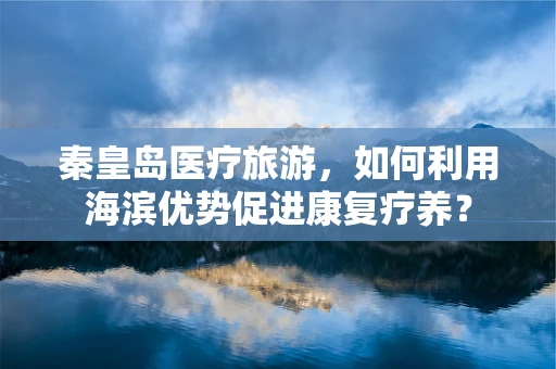 秦皇岛医疗旅游，如何利用海滨优势促进康复疗养？