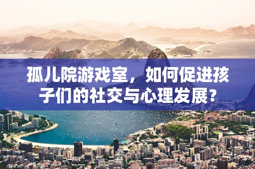 孤儿院游戏室，如何促进孩子们的社交与心理发展？