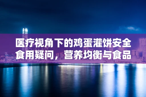 医疗视角下的鸡蛋灌饼安全食用疑问，营养均衡与食品安全并重