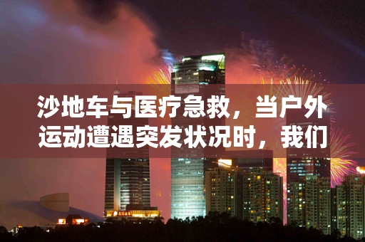 沙地车与医疗急救，当户外运动遭遇突发状况时，我们该如何应对？