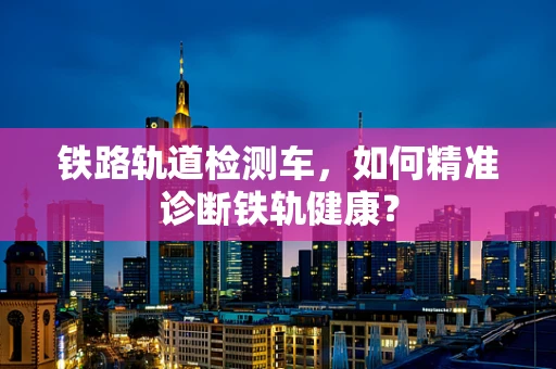铁路轨道检测车，如何精准诊断铁轨健康？