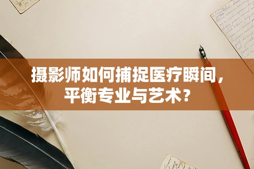 摄影师如何捕捉医疗瞬间，平衡专业与艺术？