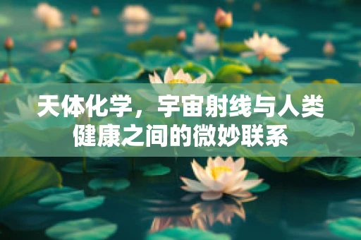 天体化学，宇宙射线与人类健康之间的微妙联系