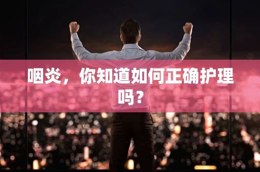 咽炎，你知道如何正确护理吗？