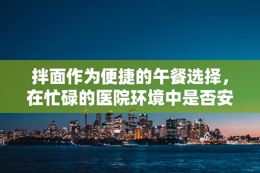 拌面作为便捷的午餐选择，在忙碌的医院环境中是否安全健康？