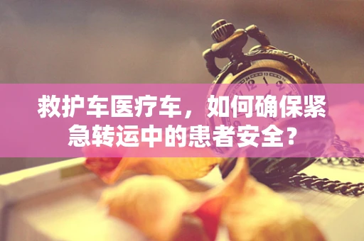 救护车医疗车，如何确保紧急转运中的患者安全？
