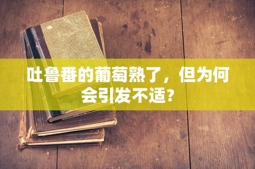 吐鲁番的葡萄熟了，但为何会引发不适？