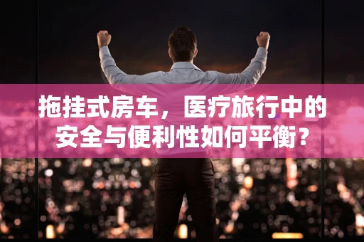 拖挂式房车，医疗旅行中的安全与便利性如何平衡？