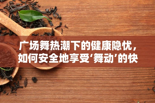 广场舞热潮下的健康隐忧，如何安全地享受‘舞动’的快乐？